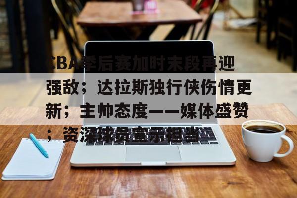 CBA季后赛加时末段再迎强敌；达拉斯独行侠伤情更新；主帅态度——媒体盛赞；资深球员宣示担当的简单介绍-英雄联盟赔率